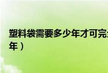 塑料袋需要多少年才可完全降解（塑料袋完全降解需要多少年）