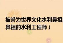 被誉为世界文化水利鼻祖的工程师（被誉为世界水利文化的鼻祖的水利工程师）