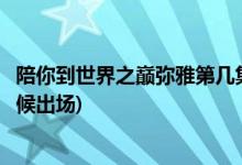 陪你到世界之巅弥雅第几集出现(陪你到世界之巅弥雅什么时候出场)