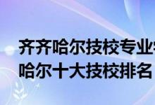 齐齐哈尔技校专业学校有哪些（2022年齐齐哈尔十大技校排名）