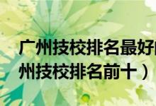 广州技校排名最好的广东技工学校（2022广州技校排名前十）