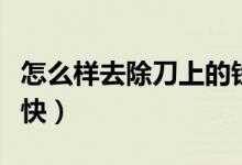 怎么样去除刀上的铁锈（怎样去刀的铁锈比较快）