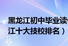 黑龙江初中毕业读什么技校好（2022年黑龙江十大技校排名）