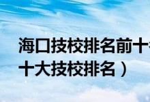 海口技校排名前十名电话号码（2022年海口十大技校排名）