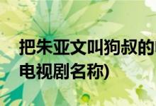 把朱亚文叫狗叔的电视剧(把朱亚文叫狗叔的电视剧名称)