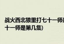 战火西北狼里打七十一师是第几集( 求解战火西北狼里打七十一师是第几集)