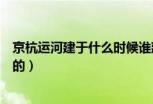 京杭运河建于什么时候谁建的（京杭运河建于什么时候谁建的）