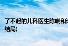 了不起的儿科医生陈晓和谁在一起了(了不起的儿科医生陈晓结局)