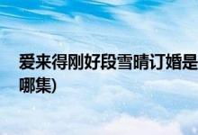 爱来得刚好段雪晴订婚是哪集( 爱来得刚好中段雪晴订婚是哪集)