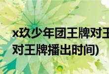 x玖少年团王牌对王牌第几期(x玖少年团王牌对王牌播出时间)