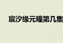 宸汐缘元瞳第几集死(宸汐缘元瞳几集死)