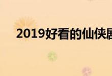 2019好看的仙侠剧(2019上映的仙侠剧)