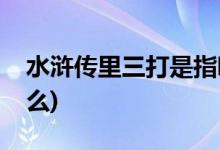 水浒传里三打是指哪三打(水浒里面有三打什么)