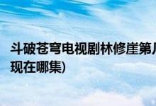 斗破苍穹电视剧林修崖第几集出场(电视剧斗破苍穹林修崖出现在哪集)