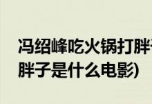 冯绍峰吃火锅打胖子的电影(冯绍峰吃火锅打胖子是什么电影)