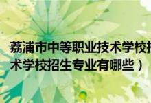 荔浦市中等职业技术学校招生简章（2022荔浦县中等职业技术学校招生专业有哪些）