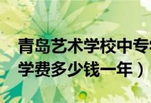 青岛艺术学校中专学费（2022青岛艺术学校学费多少钱一年）