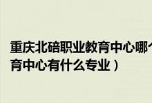 重庆北碚职业教育中心哪个专业好（2022重庆市綦江职业教育中心有什么专业）