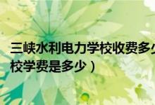 三峡水利电力学校收费多少（2022年重庆市三峡水利电力学校学费是多少）