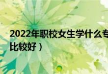 2022年职校女生学什么专业好（2022女生职校读什么专业比较好）