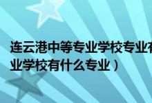 连云港中等专业学校专业有哪些（2022江苏省连云港中等专业学校有什么专业）