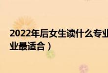 2022年后女生读什么专业比较好（2022女生中职选什么专业最适合）