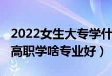 2022女生大专学什么专业最好（2022女生读高职学啥专业好）