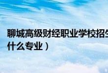 聊城高级财经职业学校招生（2022聊城高级财经职业学校有什么专业）