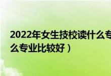 2022年女生技校读什么专业比较好（2022女生上技校学什么专业比较好）