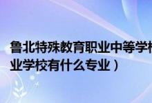 鲁北特殊教育职业中等学校（2022鲁北特殊教育职业中等专业学校有什么专业）