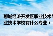 聊城经济开发区职业技术学校专业（2022聊城经济开发区职业技术学校有什么专业）