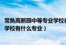 常熟高新园中等专业学校在哪里（2022常熟高新园中等专业学校有什么专业）