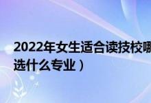 2022年女生适合读技校哪个专业好（2022女生选技校应该选什么专业）