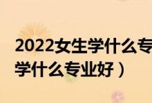 2022女生学什么专业好就业（2022职中女生学什么专业好）