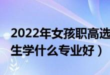 2022年女孩职高选什么专业好（2022中职女生学什么专业好）