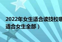 2022年女生适合读技校哪个专业好（2022技校有哪些专业适合女生全部）