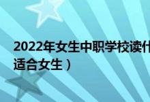 2022年女生中职学校读什么专业好（2022职高有什么专业适合女生）