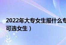 2022年大专女生报什么专业前景好（2022大专有什么专业可选女生）