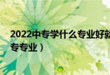 2022中专学什么专业好就业（2022有哪些女孩适合学的中专专业）