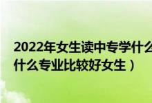 2022年女生读中专学什么专业最好（2022初中毕业职校读什么专业比较好女生）