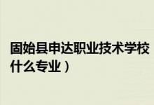 固始县申达职业技术学校（2022固始县申达职业技术学校有什么专业）