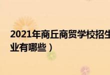 2021年商丘商贸学校招生官网（2022商丘商贸学校招生专业有哪些）