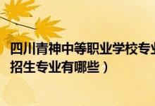 四川青神中等职业学校专业（2022四川省青神中等职业学校招生专业有哪些）