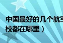 中国最好的几个航空学校（中国正规的航空学校都在哪里）