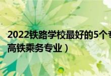 2022铁路学校最好的5个专业是什么（2022四川哪些学校有高铁乘务专业）