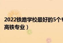 2022铁路学校最好的5个专业是什么（2022四川哪些学校有高铁专业）