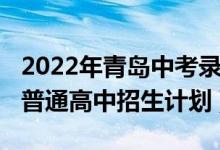 2022年青岛中考录取比例（2022年青岛中考普通高中招生计划）