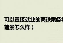 可以直接就业的高铁乘务学校（2022成都高铁乘务专业就业前景怎么样）