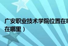 广安职业技术学院位置在哪（2022年广安职业技术学院地址在哪里）