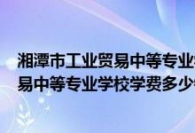 湘潭市工业贸易中等专业学校2021（2022年湘潭市工业贸易中等专业学校学费多少钱一年）